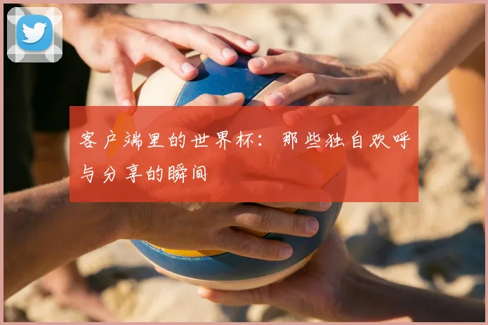 客户端里的世界杯:那些独自欢呼与分享的瞬间