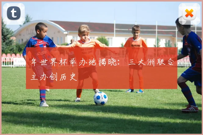 年世界杯举办地揭晓：三大洲联合主办创历史