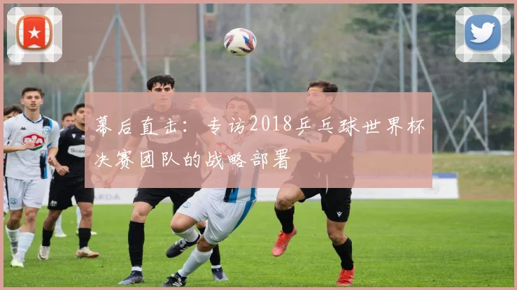 幕后直击：专访2018乒乓球世界杯决赛团队的战略部署