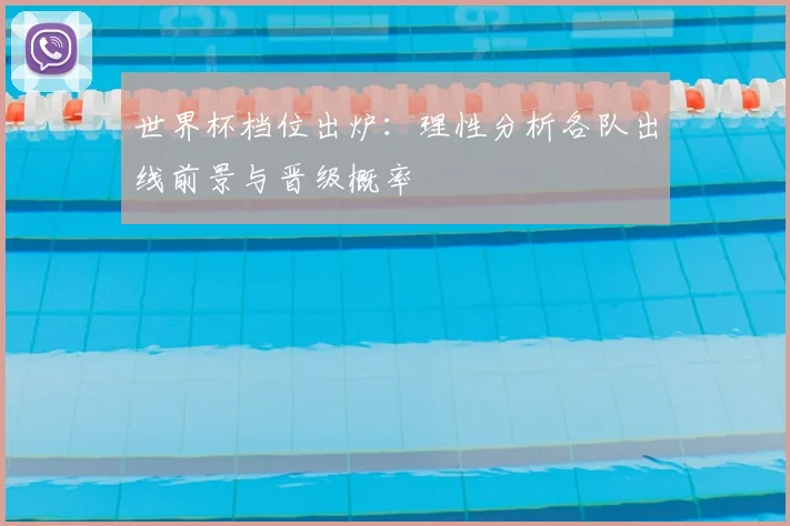 世界杯档位出炉:理性分析各队出线前景与晋级概率