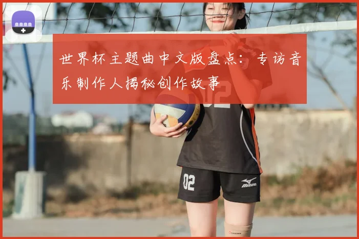 世界杯主题曲中文版盘点:专访音乐制作人揭秘创作故事