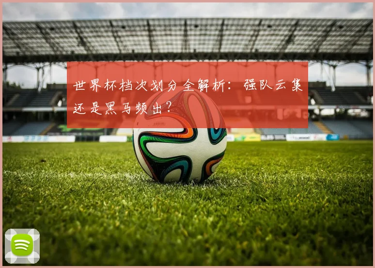 世界杯档次划分全解析:强队云集还是黑马频出?