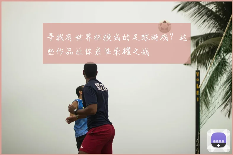 寻找有世界杯模式的足球游戏？这些作品让你亲临荣耀之战