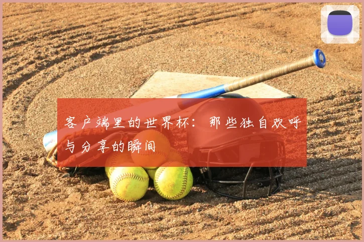 客户端里的世界杯:那些独自欢呼与分享的瞬间