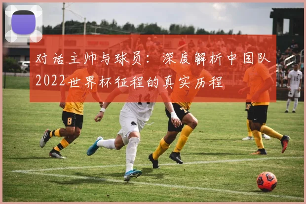 对话主帅与球员：深度解析中国队2022世界杯征程的真实历程